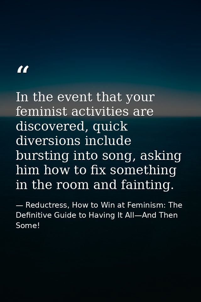 In the event that your feminist activities are discovered, quick diversions include bursting into song, asking him how t — Reductress, How to Win at Feminism: The Definitive Guide to Having It All—And Then Some!