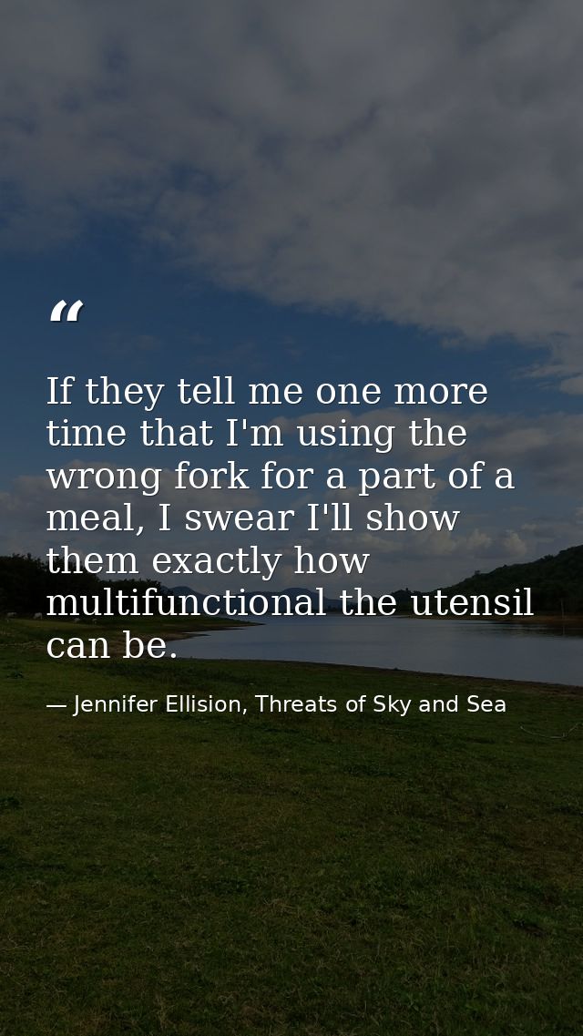 If they tell me one more time that I'm using the wrong fork for a part of a meal, I swear I'll show them exactly how mul — Jennifer Ellision, Threats of Sky and Sea