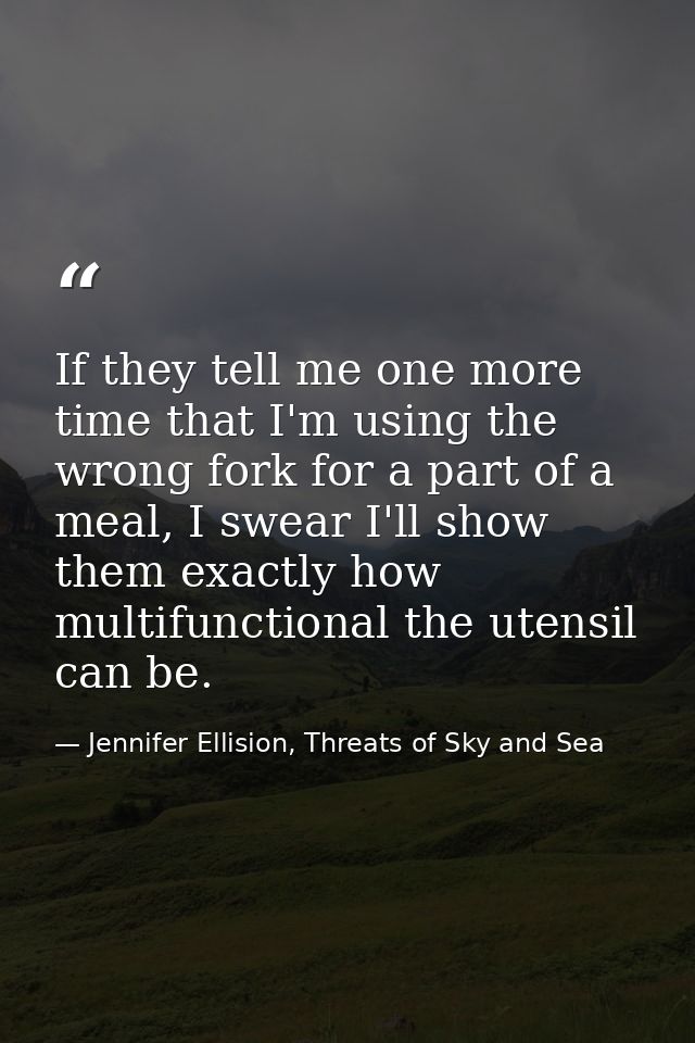 If they tell me one more time that I'm using the wrong fork for a part of a meal, I swear I'll show them exactly how mul — Jennifer Ellision, Threats of Sky and Sea