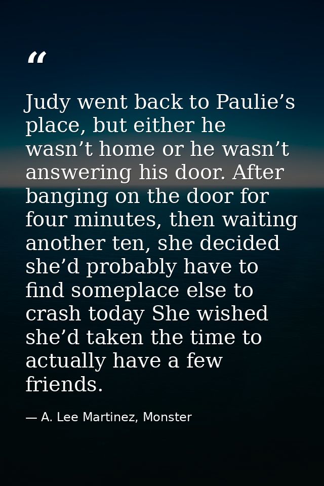 Judy went back to Paulie’s place, but either he wasn’t home or he wasn’t answering his door. After banging on the door f — A. Lee Martinez, Monster