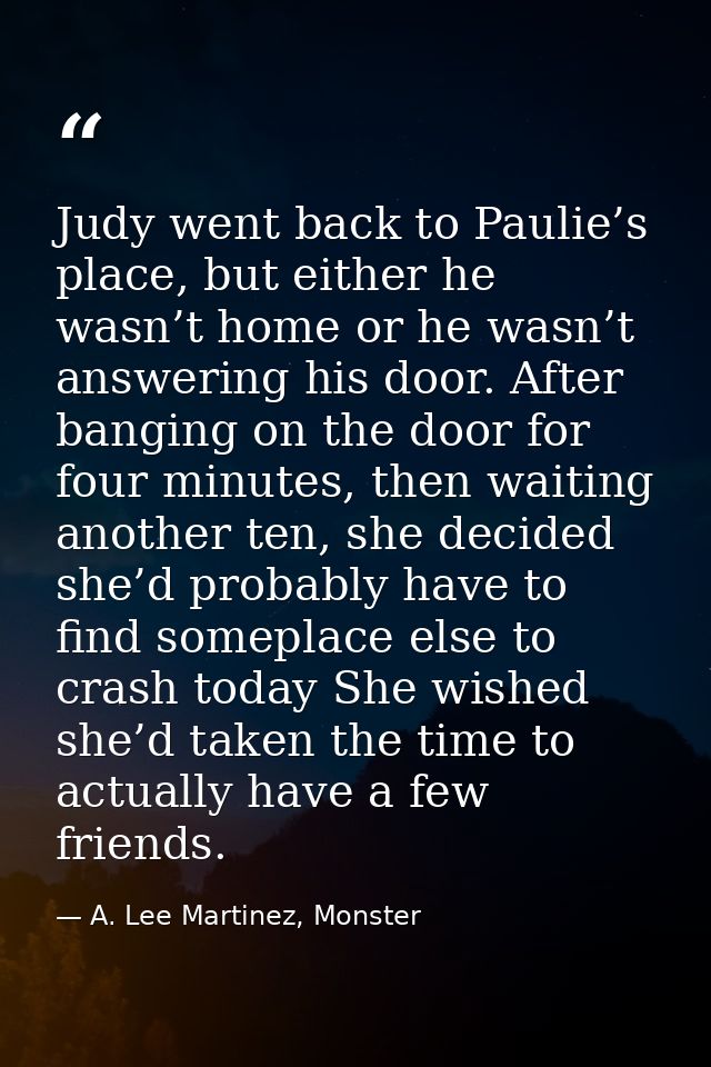 Judy went back to Paulie’s place, but either he wasn’t home or he wasn’t answering his door. After banging on the door f — A. Lee Martinez, Monster