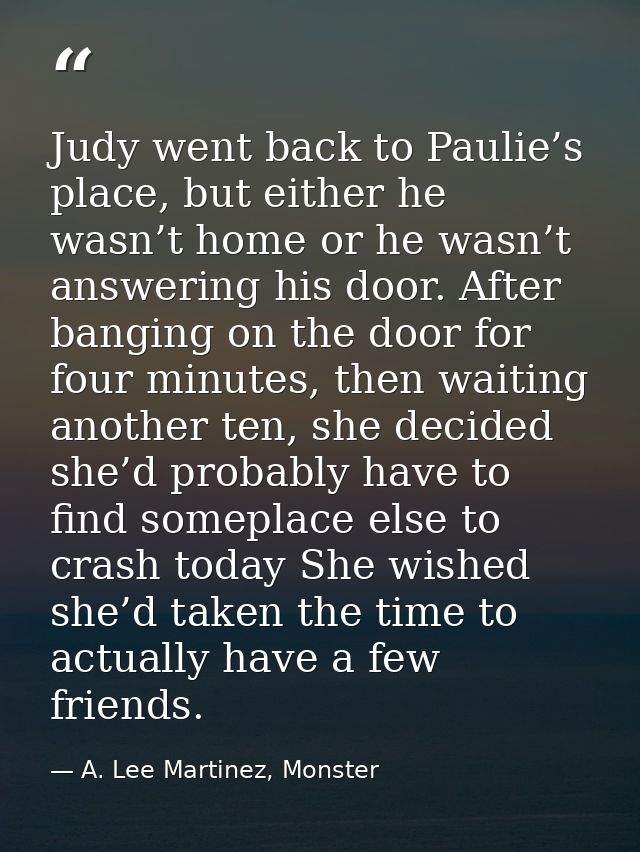 Judy went back to Paulie’s place, but either he wasn’t home or he wasn’t answering his door. After banging on the door f — A. Lee Martinez, Monster