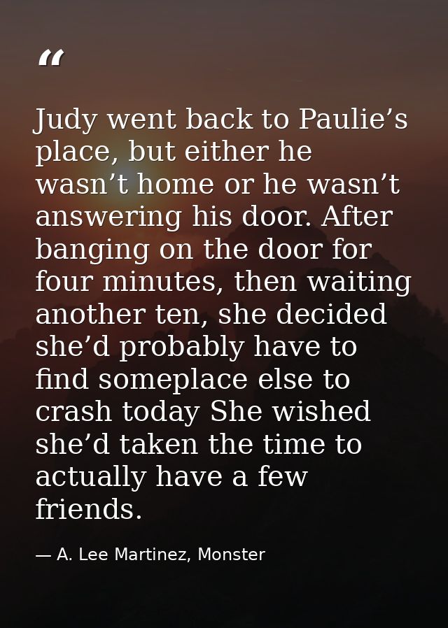 Judy went back to Paulie’s place, but either he wasn’t home or he wasn’t answering his door. After banging on the door f — A. Lee Martinez, Monster