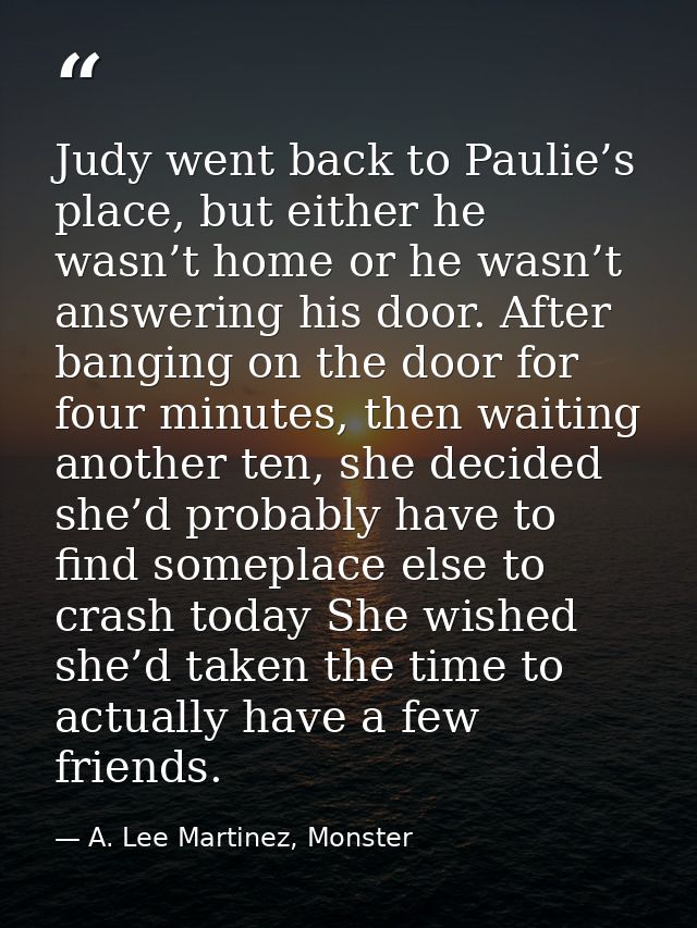 Judy went back to Paulie’s place, but either he wasn’t home or he wasn’t answering his door. After banging on the door f — A. Lee Martinez, Monster