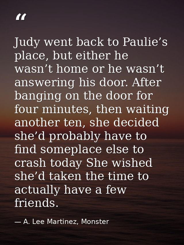 Judy went back to Paulie’s place, but either he wasn’t home or he wasn’t answering his door. After banging on the door f — A. Lee Martinez, Monster