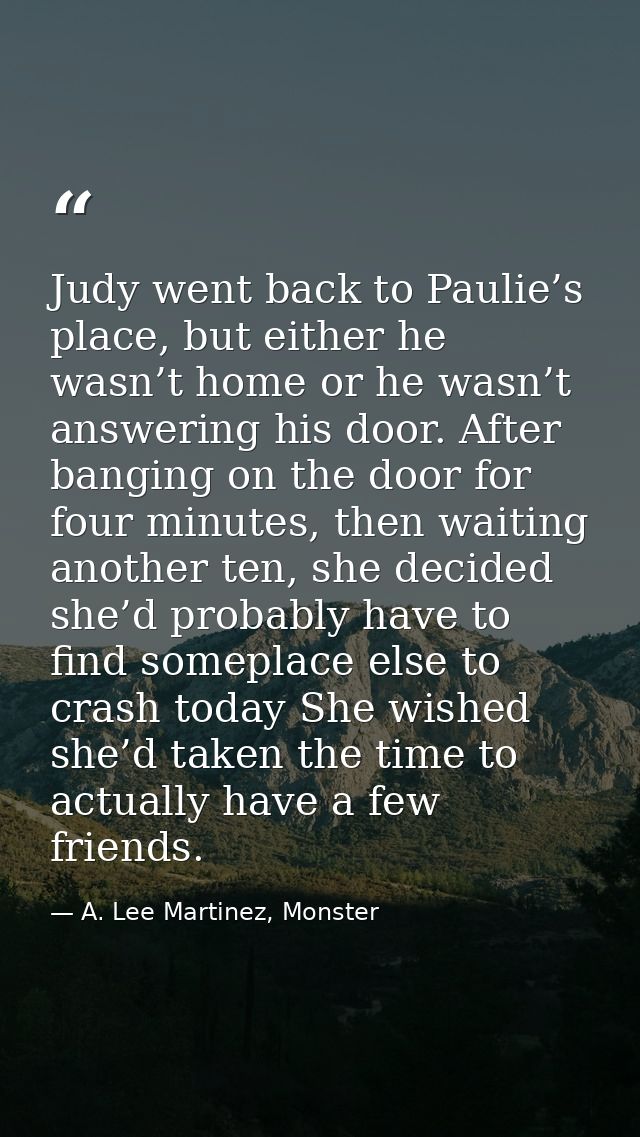 Judy went back to Paulie’s place, but either he wasn’t home or he wasn’t answering his door. After banging on the door f — A. Lee Martinez, Monster