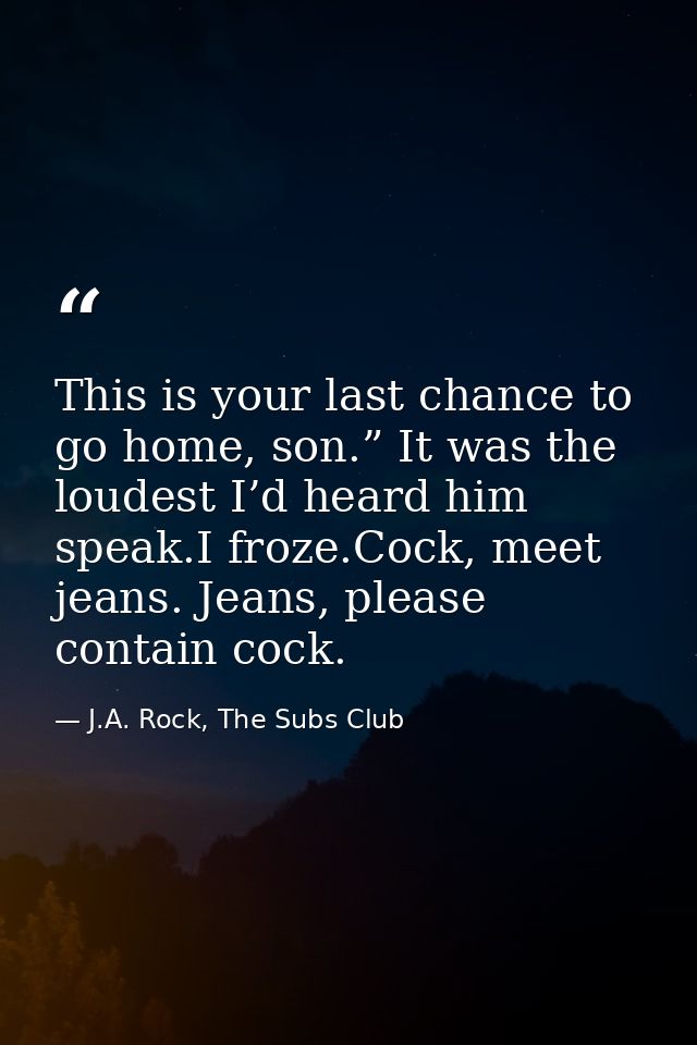 This is your last chance to go home, son.” It was the loudest I’d heard him speak.I froze.Cock, meet jeans. Jeans, pleas — J.A. Rock, The Subs Club