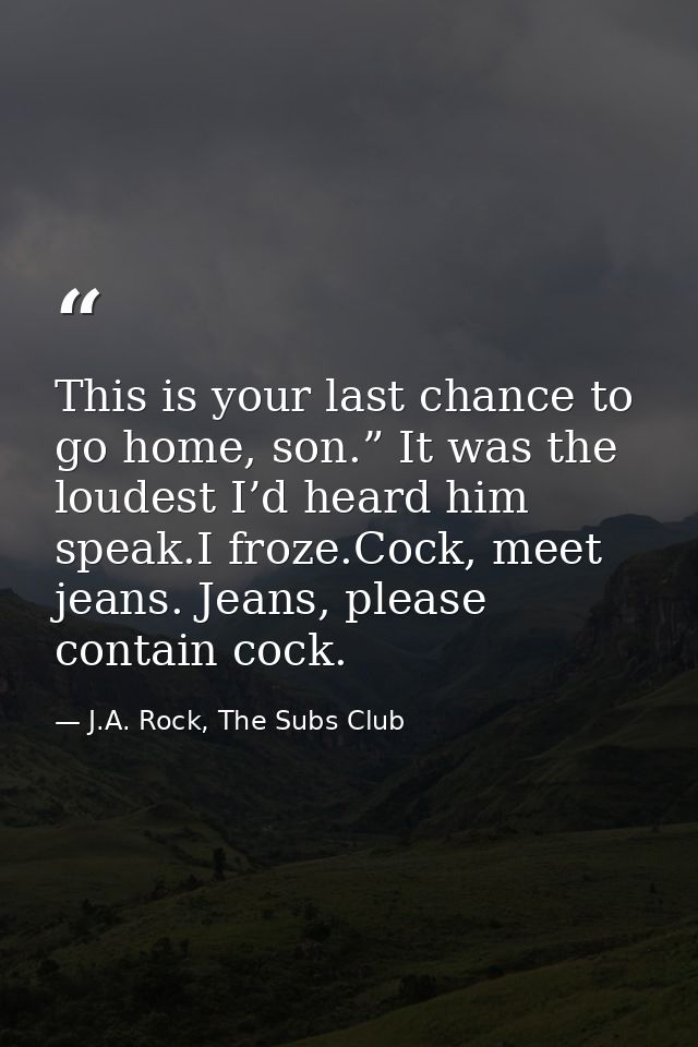 This is your last chance to go home, son.” It was the loudest I’d heard him speak.I froze.Cock, meet jeans. Jeans, pleas — J.A. Rock, The Subs Club