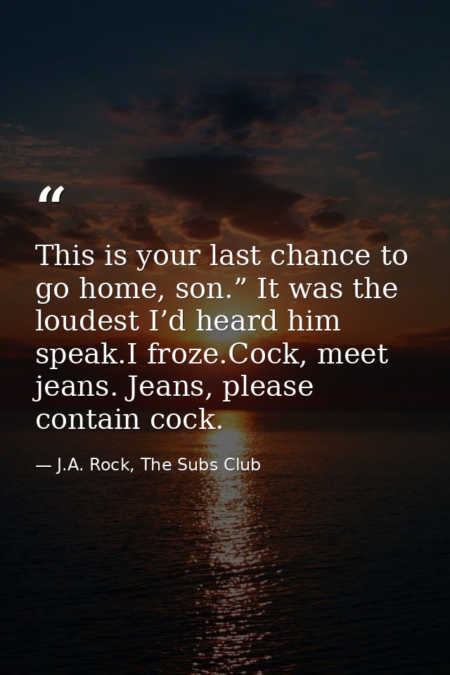 This is your last chance to go home, son.” It was the loudest I’d heard him speak.I froze.Cock, meet jeans. Jeans, pleas — J.A. Rock, The Subs Club