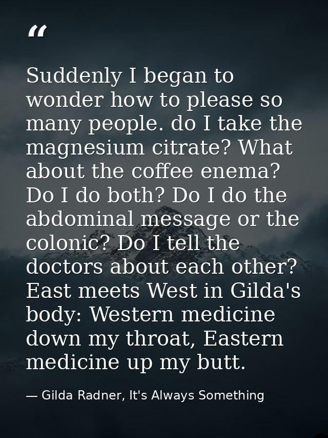 Suddenly I began to wonder how to please so many people. do I take the magnesium citrate? What about the coffee enema? D — Gilda Radner, It's Always Something