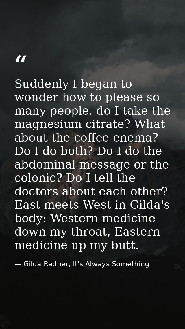 Suddenly I began to wonder how to please so many people. do I take the magnesium citrate? What about the coffee enema? D — Gilda Radner, It's Always Something