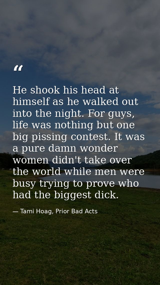 He shook his head at himself as he walked out into the night. For guys, life was nothing but one big pissing contest. It — Tami Hoag, Prior Bad Acts