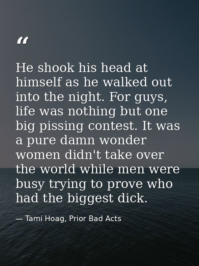 He shook his head at himself as he walked out into the night. For guys, life was nothing but one big pissing contest. It — Tami Hoag, Prior Bad Acts