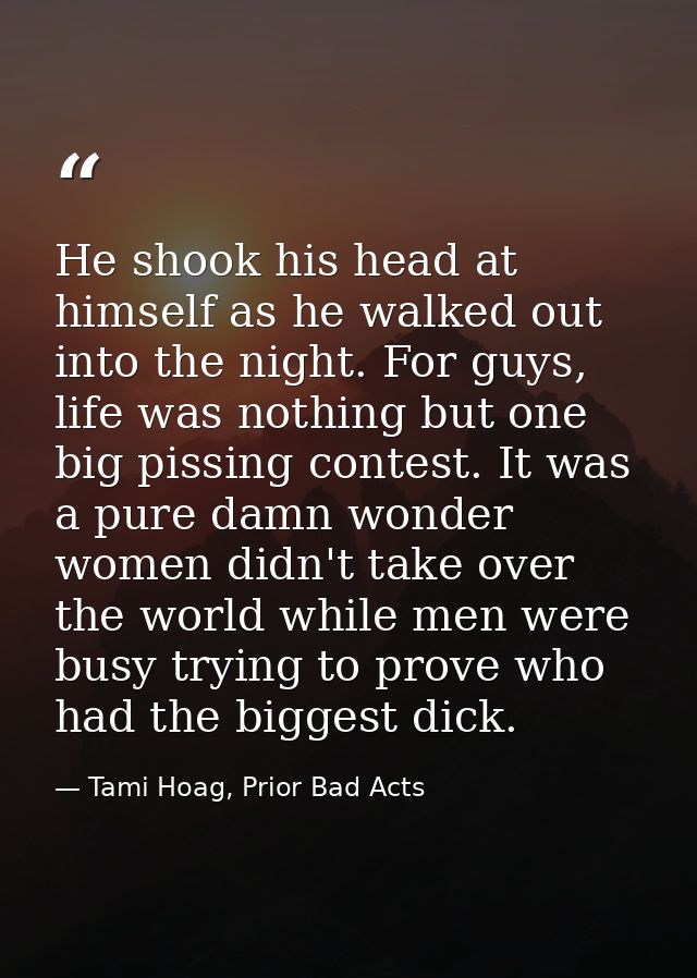 He shook his head at himself as he walked out into the night. For guys, life was nothing but one big pissing contest. It — Tami Hoag, Prior Bad Acts
