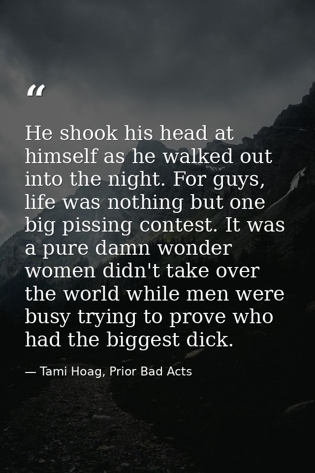 He shook his head at himself as he walked out into the night. For guys, life was nothing but one big pissing contest. It — Tami Hoag, Prior Bad Acts