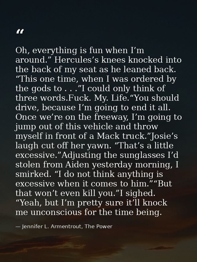 Oh, everything is fun when I’m around.” Hercules’s knees knocked into the back of my seat as he leaned back. “This one t — Jennifer L. Armentrout, The Power