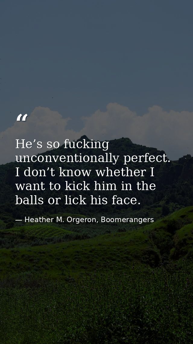 He’s so fucking unconventionally perfect. I don’t know whether I want to kick him in the balls or lick his face. — Heather M. Orgeron, Boomerangers