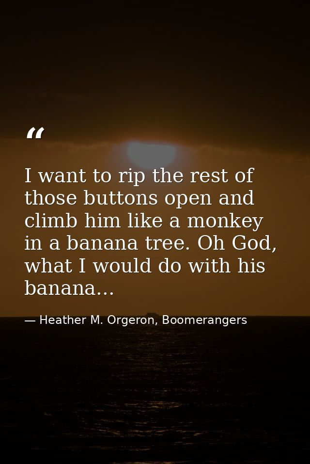 I want to rip the rest of those buttons open and climb him like a monkey in a banana tree. Oh God, what I would do with  — Heather M. Orgeron, Boomerangers