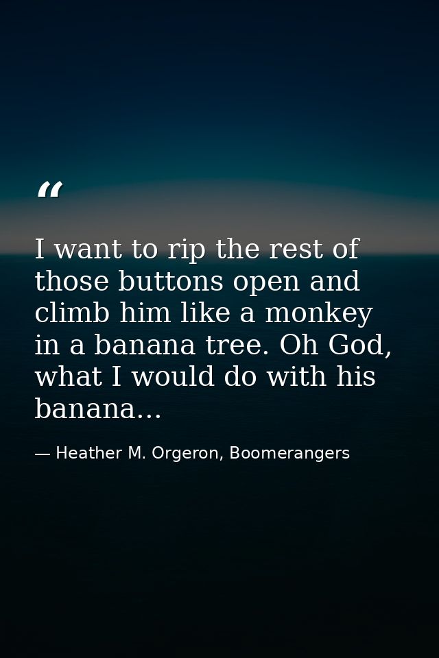 I want to rip the rest of those buttons open and climb him like a monkey in a banana tree. Oh God, what I would do with  — Heather M. Orgeron, Boomerangers