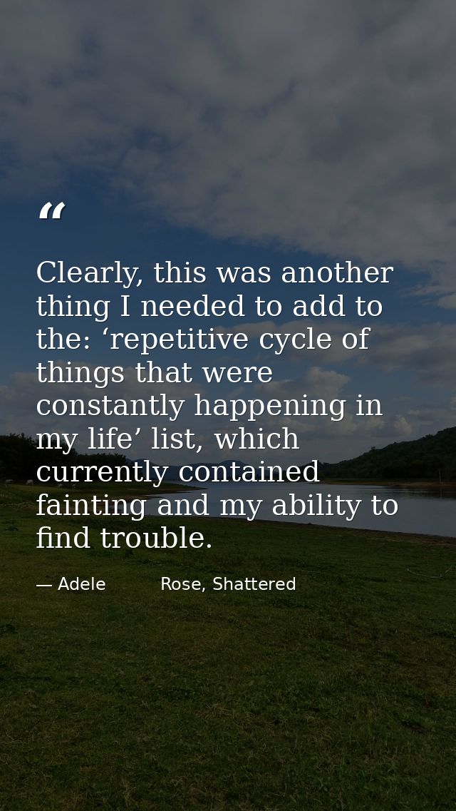 Clearly, this was another thing I needed to add to the: ‘repetitive cycle of things that were constantly happening in my — Adele          Rose, Shattered