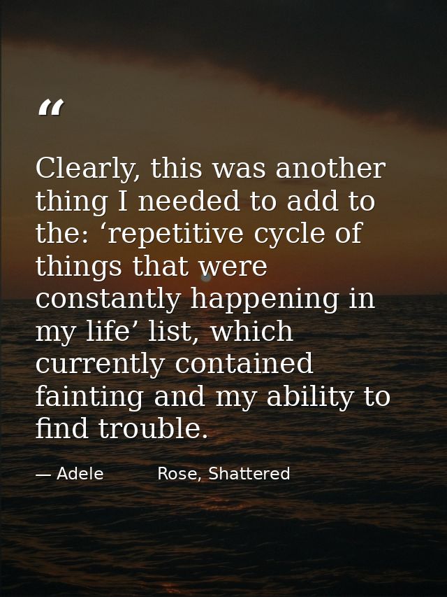 Clearly, this was another thing I needed to add to the: ‘repetitive cycle of things that were constantly happening in my — Adele          Rose, Shattered
