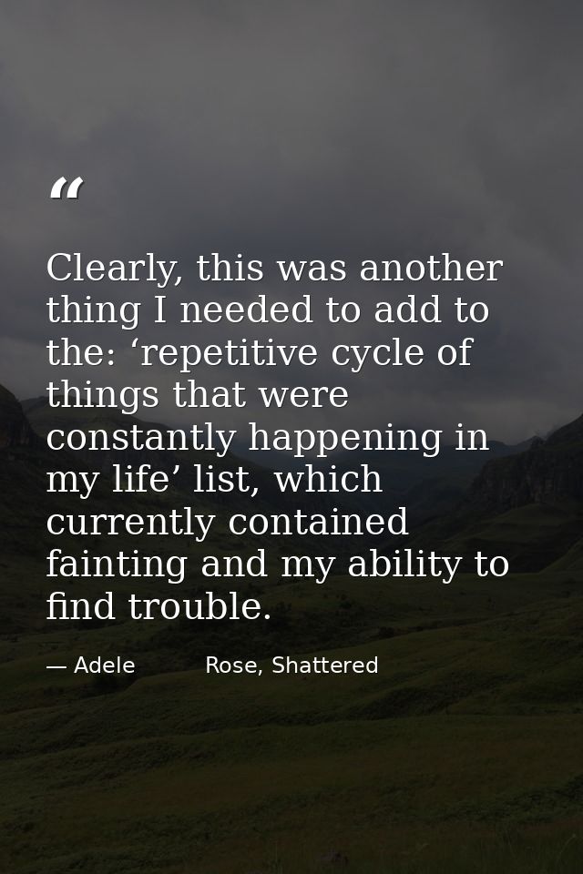 Clearly, this was another thing I needed to add to the: ‘repetitive cycle of things that were constantly happening in my — Adele          Rose, Shattered