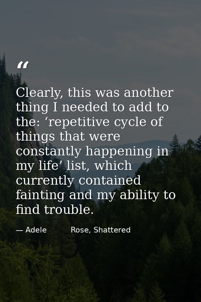 Clearly, this was another thing I needed to add to the: ‘repetitive cycle of things that were constantly happening in my — Adele          Rose, Shattered