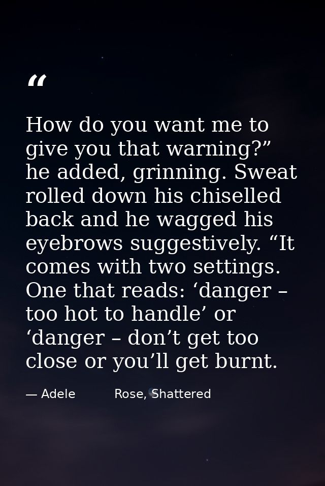 How do you want me to give you that warning?” he added, grinning. Sweat rolled down his chiselled back and he wagged his — Adele          Rose, Shattered