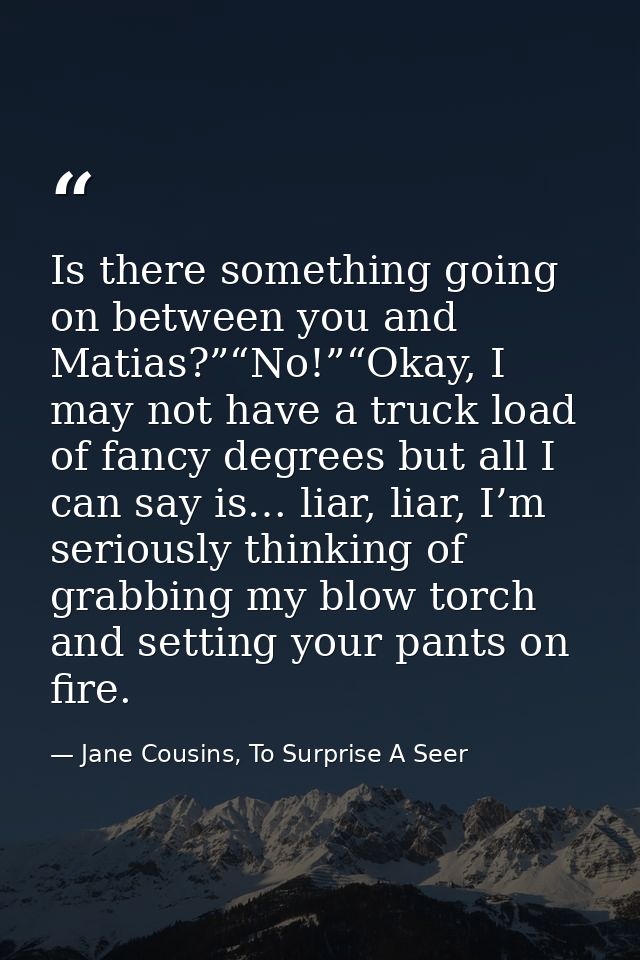 Is there something going on between you and Matias?”“No!”“Okay, I may not have a truck load of fancy degrees but all I c — Jane Cousins, To Surprise A Seer
