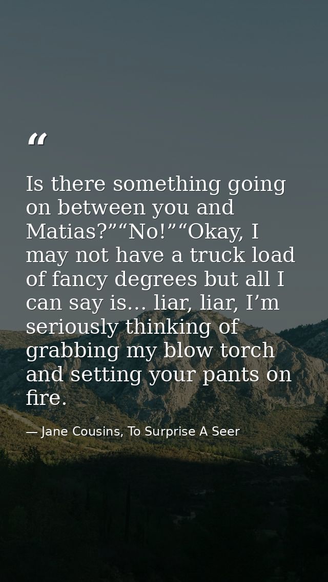 Is there something going on between you and Matias?”“No!”“Okay, I may not have a truck load of fancy degrees but all I c — Jane Cousins, To Surprise A Seer