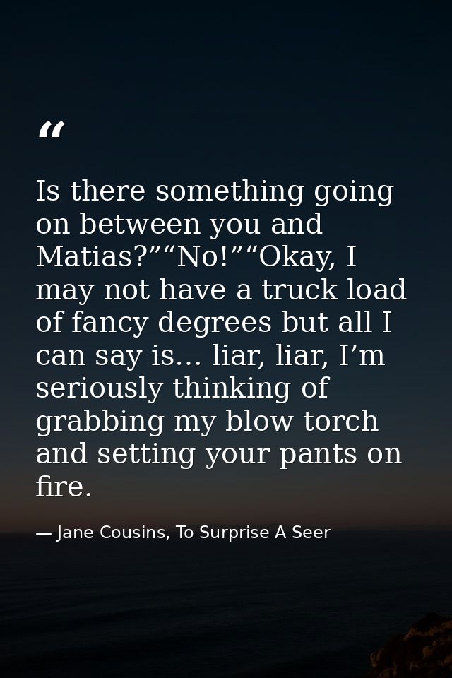 Is there something going on between you and Matias?”“No!”“Okay, I may not have a truck load of fancy degrees but all I c — Jane Cousins, To Surprise A Seer