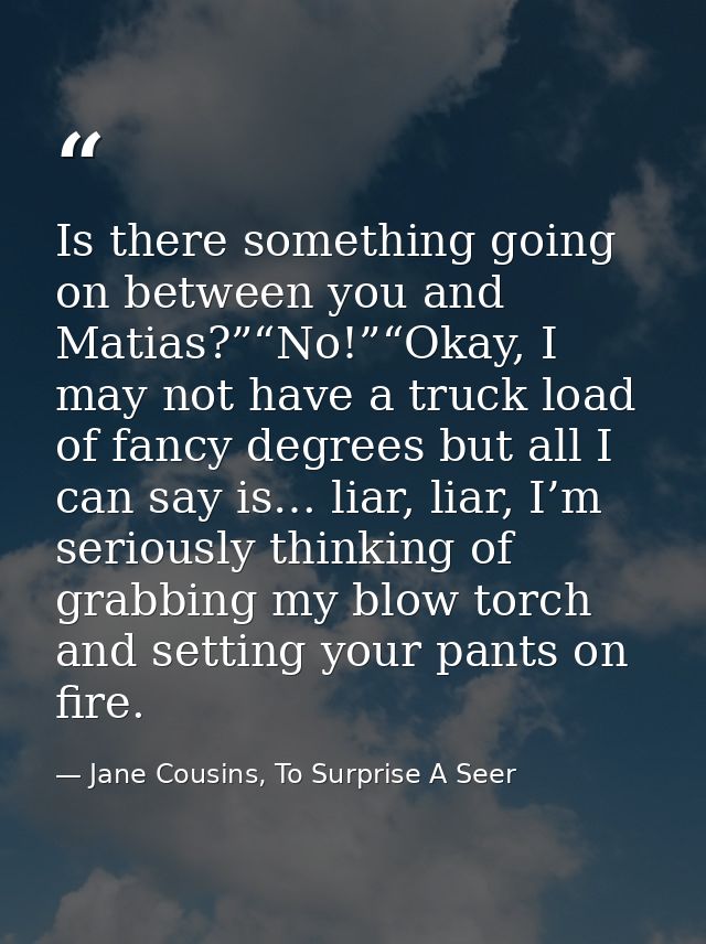 Is there something going on between you and Matias?”“No!”“Okay, I may not have a truck load of fancy degrees but all I c — Jane Cousins, To Surprise A Seer