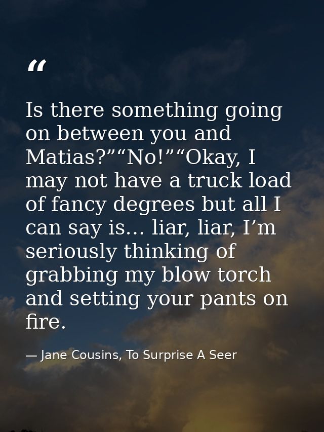 Is there something going on between you and Matias?”“No!”“Okay, I may not have a truck load of fancy degrees but all I c — Jane Cousins, To Surprise A Seer