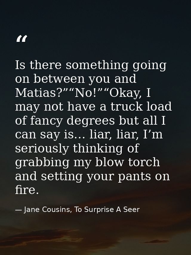 Is there something going on between you and Matias?”“No!”“Okay, I may not have a truck load of fancy degrees but all I c — Jane Cousins, To Surprise A Seer