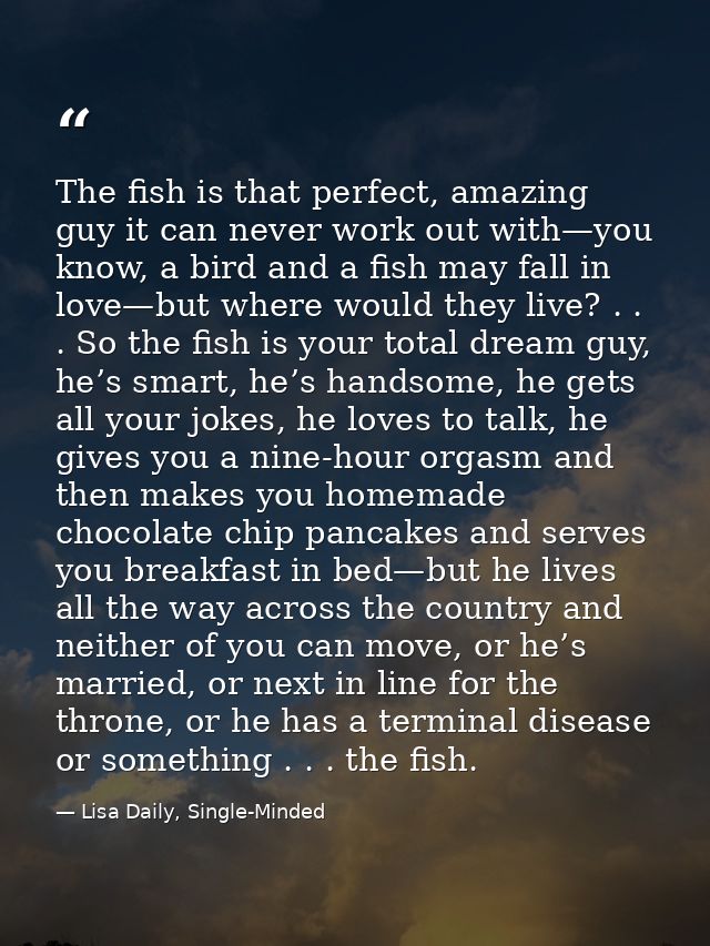 The fish is that perfect, amazing guy it can never work out with—you know, a bird and a fish may fall in love—but where  — Lisa Daily, Single-Minded