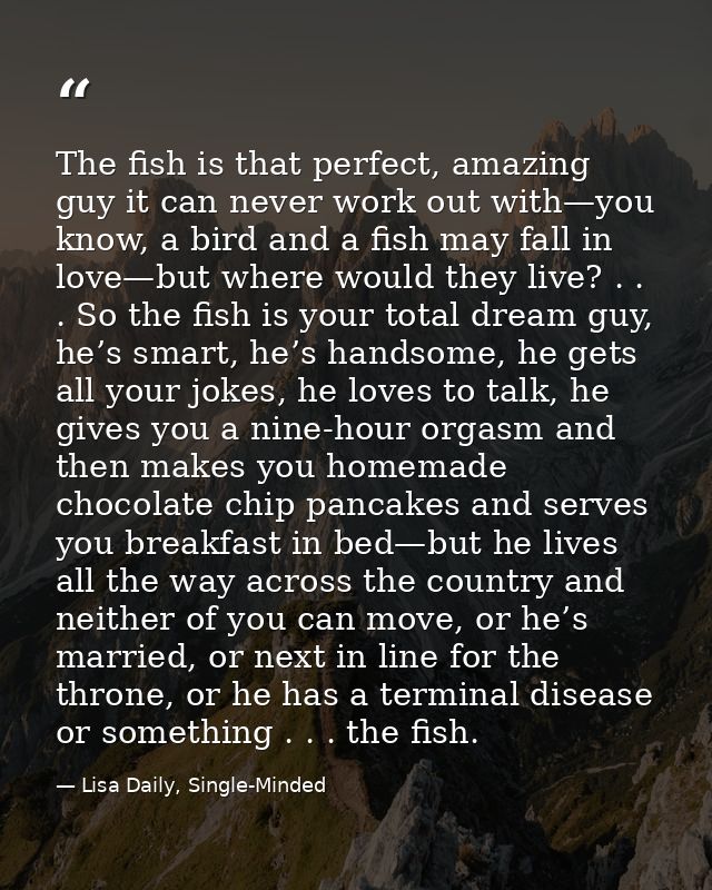 The fish is that perfect, amazing guy it can never work out with—you know, a bird and a fish may fall in love—but where  — Lisa Daily, Single-Minded