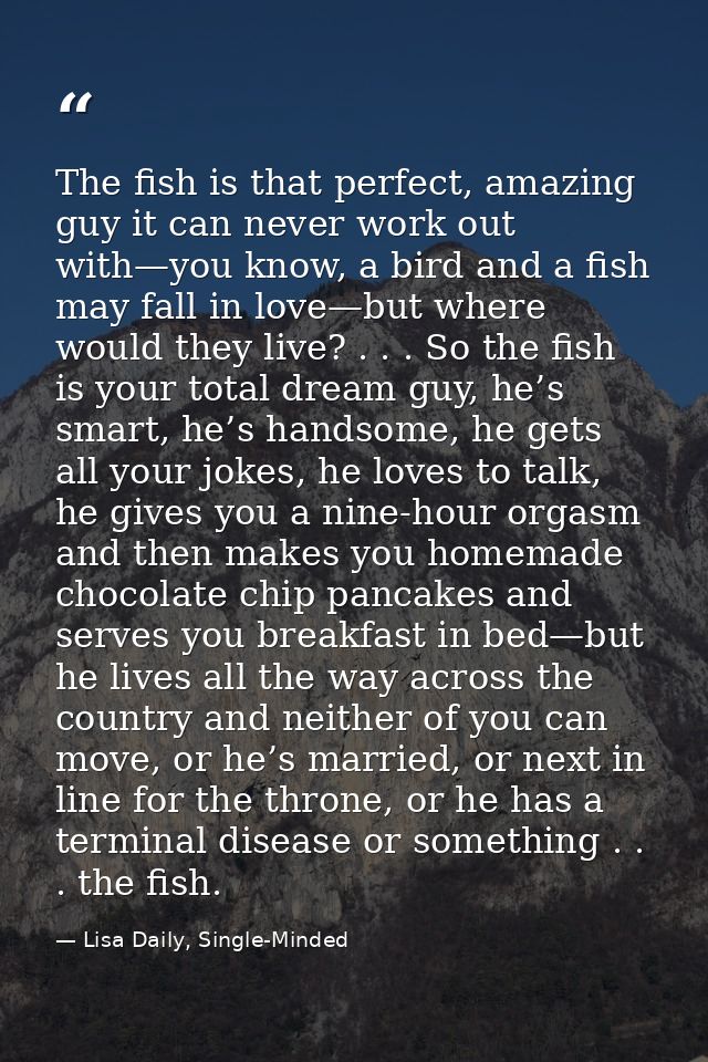 The fish is that perfect, amazing guy it can never work out with—you know, a bird and a fish may fall in love—but where  — Lisa Daily, Single-Minded
