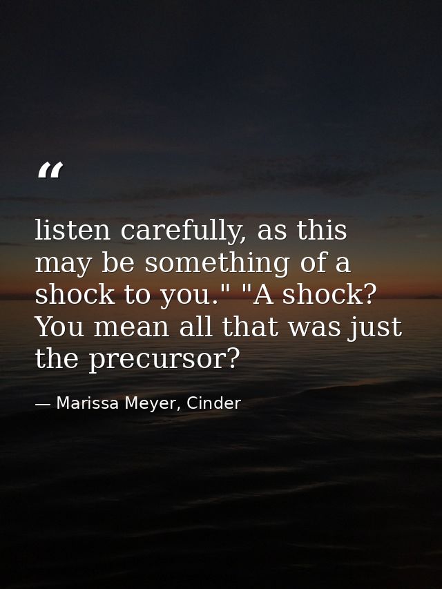 listen carefully, as this may be something of a shock to you." "A shock? You mean all that was just the precursor? — Marissa Meyer, Cinder