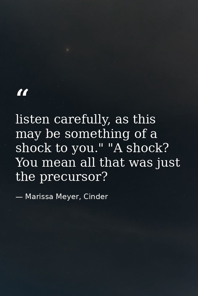 listen carefully, as this may be something of a shock to you." "A shock? You mean all that was just the precursor? — Marissa Meyer, Cinder