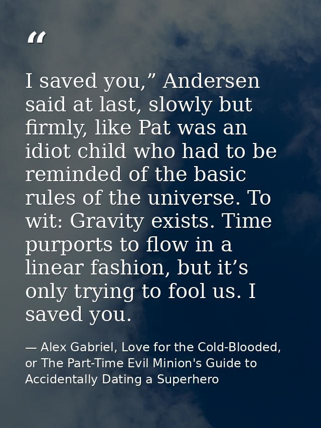 I saved you,” Andersen said at last, slowly but firmly, like Pat was an idiot child who had to be reminded of the basic  — Alex Gabriel, Love for the Cold-Blooded, or The Part-Time Evil Minion's Guide to Accidentally Dating a Superhero