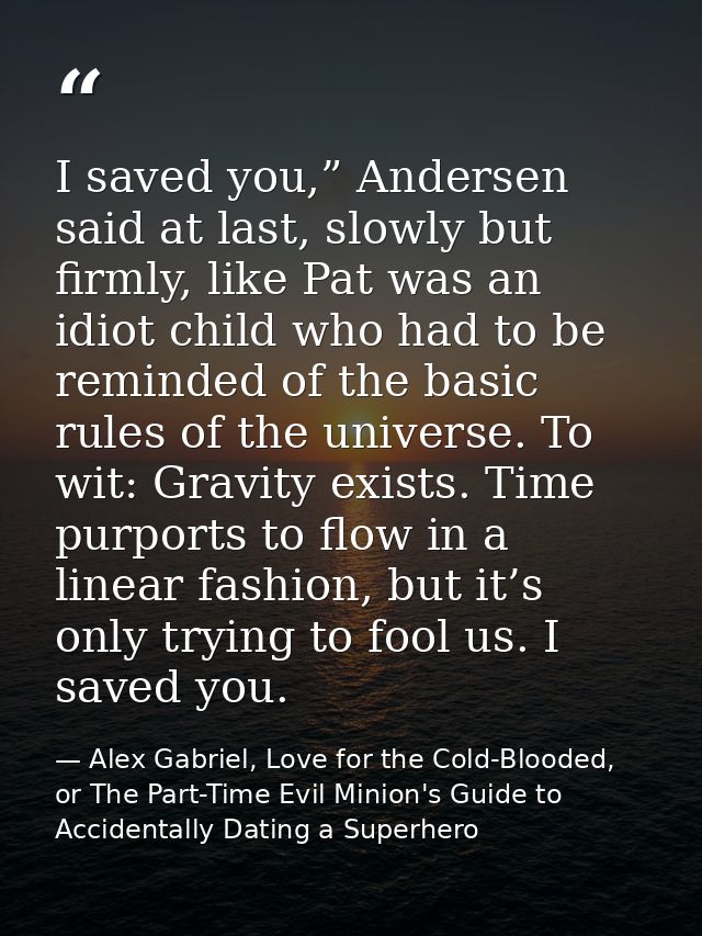 I saved you,” Andersen said at last, slowly but firmly, like Pat was an idiot child who had to be reminded of the basic  — Alex Gabriel, Love for the Cold-Blooded, or The Part-Time Evil Minion's Guide to Accidentally Dating a Superhero