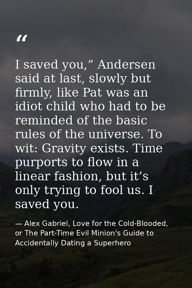 I saved you,” Andersen said at last, slowly but firmly, like Pat was an idiot child who had to be reminded of the basic  — Alex Gabriel, Love for the Cold-Blooded, or The Part-Time Evil Minion's Guide to Accidentally Dating a Superhero