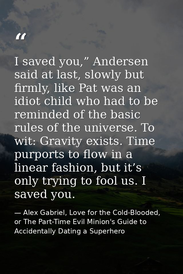 I saved you,” Andersen said at last, slowly but firmly, like Pat was an idiot child who had to be reminded of the basic  — Alex Gabriel, Love for the Cold-Blooded, or The Part-Time Evil Minion's Guide to Accidentally Dating a Superhero