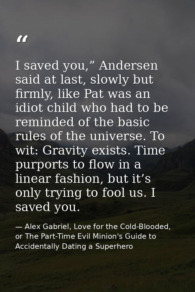 I saved you,” Andersen said at last, slowly but firmly, like Pat was an idiot child who had to be reminded of the basic  — Alex Gabriel, Love for the Cold-Blooded, or The Part-Time Evil Minion's Guide to Accidentally Dating a Superhero