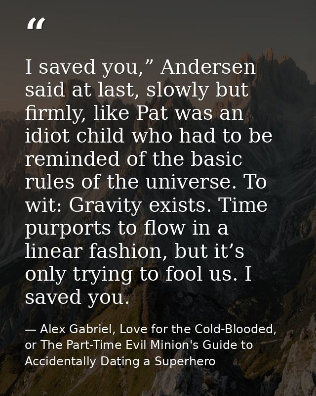 I saved you,” Andersen said at last, slowly but firmly, like Pat was an idiot child who had to be reminded of the basic  — Alex Gabriel, Love for the Cold-Blooded, or The Part-Time Evil Minion's Guide to Accidentally Dating a Superhero