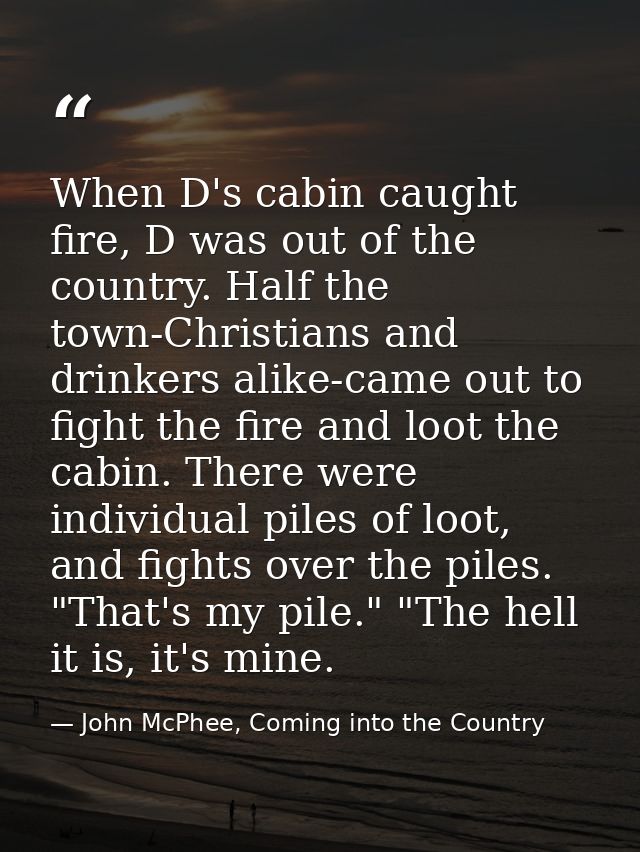 When D's cabin caught fire, D was out of the country. Half the town-Christians and drinkers alike-came out to fight the  — John McPhee, Coming into the Country