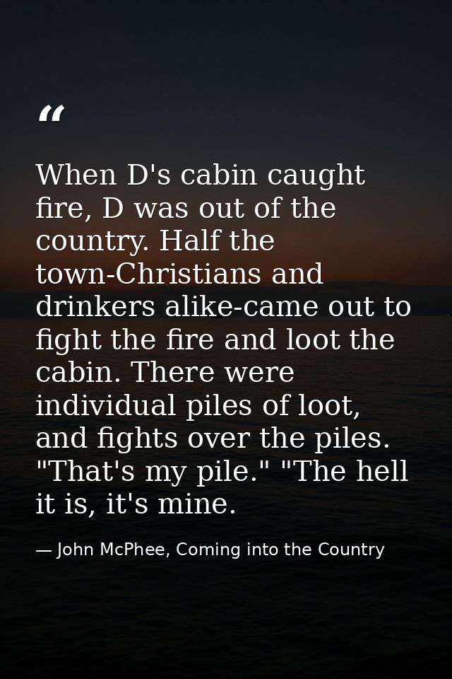 When D's cabin caught fire, D was out of the country. Half the town-Christians and drinkers alike-came out to fight the  — John McPhee, Coming into the Country