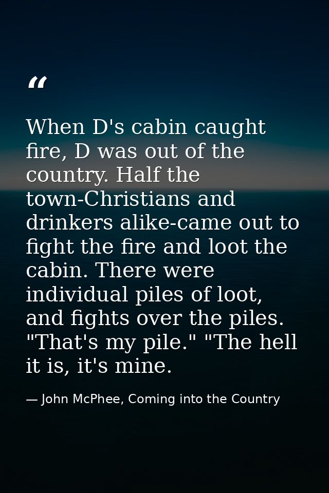 When D's cabin caught fire, D was out of the country. Half the town-Christians and drinkers alike-came out to fight the  — John McPhee, Coming into the Country