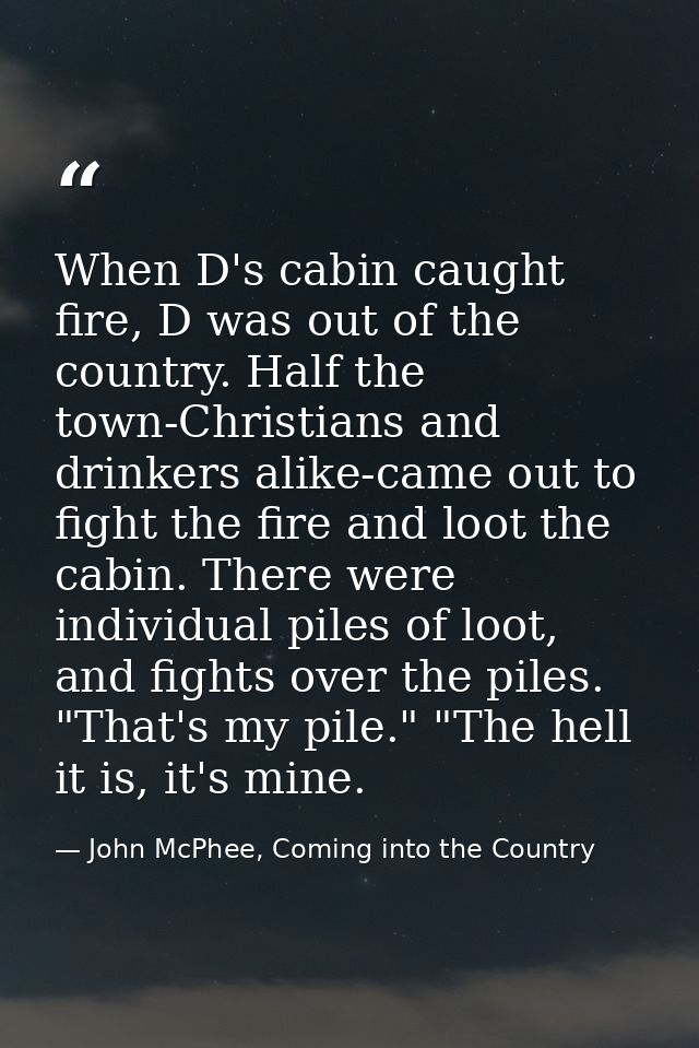 When D's cabin caught fire, D was out of the country. Half the town-Christians and drinkers alike-came out to fight the  — John McPhee, Coming into the Country