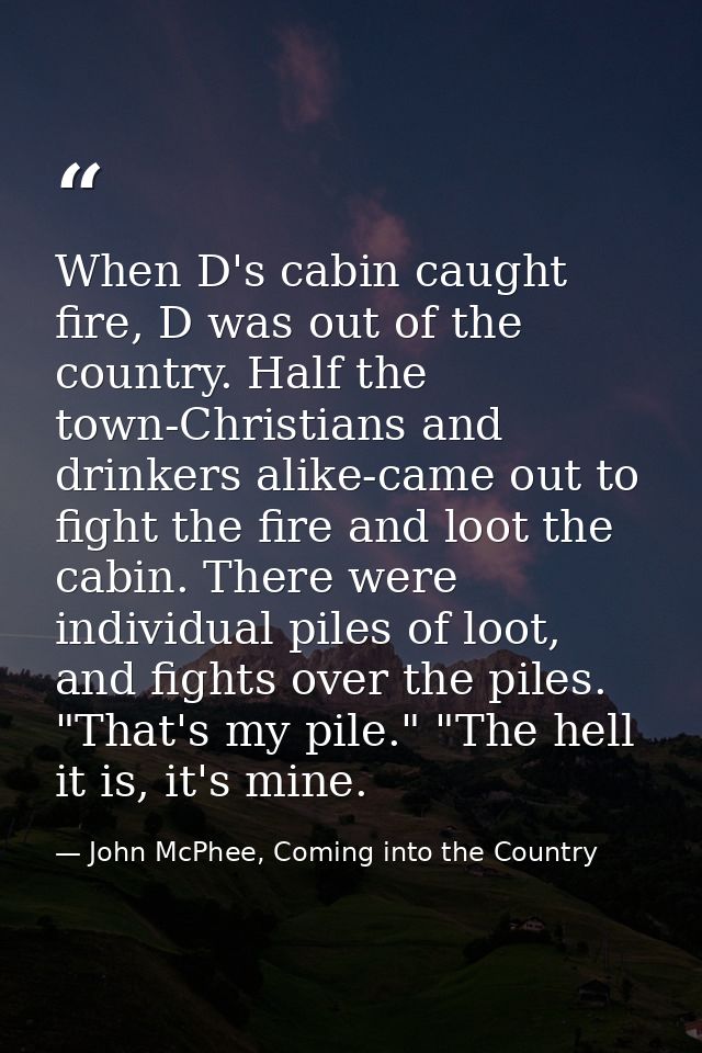 When D's cabin caught fire, D was out of the country. Half the town-Christians and drinkers alike-came out to fight the  — John McPhee, Coming into the Country